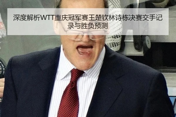 深度解析WTT重庆冠军赛王楚钦林诗栋决赛交手记录与胜负预测