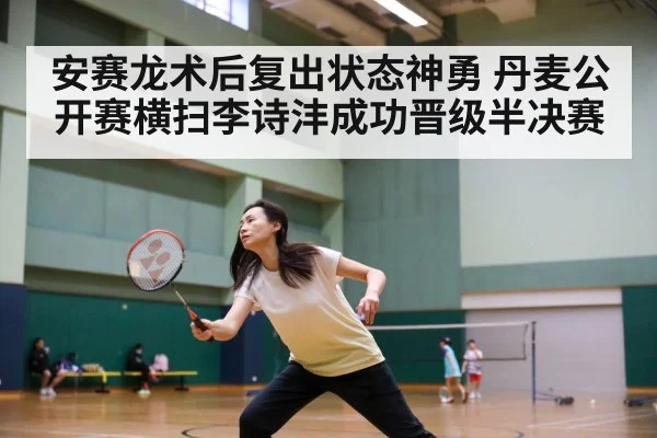安赛龙术后复出状态神勇 丹麦公开赛横扫李诗沣成功晋级半决赛